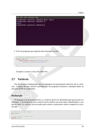 Lógica




       3. Crie um programa que imprima uma mensagem na tela.


       1   // arquivo: OlaMundo.java
       2   class OlaMundo {
       3       public static void main(String[] args) {
       4           System.out.println("Olá Mundo");
       5       }
       6   }




           Compile e execute a classe O LA M UNDO.



    2.7     Variáveis
        Um dos recursos fundamentais que as linguagens de programação oferecem são as variá-
    veis. A função de uma variável é permitir que um programa armazene e manipule dados na
    memória RAM do computador.


    Declaração
        Na linguagem de programação Java, as variáveis devem ser declaradas para que possam ser
    utilizadas. A declaração de uma variável envolve deﬁnir um nome único (identiﬁcador) e um
    tipo de valor. As variáveis são acessadas pelos nomes e armazenam valores compatíveis com o
    seu tipo.

1   // tipo: int, nome: numero
2   int numero;
3
4   // tipo: double, nome: preco
5   double preco;




    www.k19.com.br                                                                          10
 