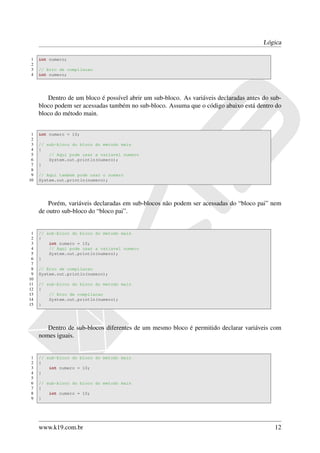 Lógica

1    int numero;
2
3    // Erro de compilacao
4    int numero;




        Dentro de um bloco é possível abrir um sub-bloco. As variáveis declaradas antes do sub-
     bloco podem ser acessadas também no sub-bloco. Assuma que o código abaixo está dentro do
     bloco do método main.


 1   int numero = 10;
 2
 3   // sub-bloco do bloco do metodo main
 4   {
 5       // Aqui pode usar a variavel numero
 6       System.out.println(numero);
 7   }
 8
 9   // Aqui tambem pode usar o numero
10   System.out.println(numero);




         Porém, variáveis declaradas em sub-blocos não podem ser acessadas do “bloco pai” nem
     de outro sub-bloco do “bloco pai”.


 1   // sub-bloco do bloco do metodo main
 2   {
 3       int numero = 10;
 4       // Aqui pode usar a variavel numero
 5       System.out.println(numero);
 6   }
 7
 8   // Erro de compilacao
 9   System.out.println(numero);
10
11   // sub-bloco do bloco do metodo main
12   {
13       // Erro de compilacao
14       System.out.println(numero);
15   }




        Dentro de sub-blocos diferentes de um mesmo bloco é permitido declarar variáveis com
     nomes iguais.


1    // sub-bloco do bloco do metodo main
2    {
3        int numero = 10;
4    }
5
6    // sub-bloco do bloco do metodo main
7    {
8        int numero = 10;
9    }




     www.k19.com.br                                                                         12
 