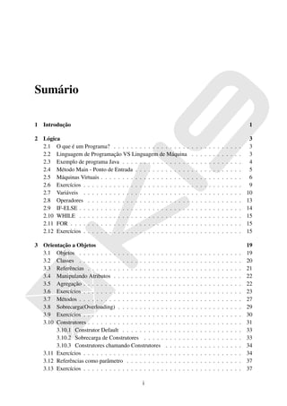 Sumário

1   Introdução                                                                                                                      1

2   Lógica                                                                                                                           3
    2.1 O que é um Programa? . . . . . . . . . . . . . . . . . .                    .   .   .   .   .   .   .   .   .   .   .   .    3
    2.2 Linguagem de Programação VS Linguagem de Máquina                            .   .   .   .   .   .   .   .   .   .   .   .    3
    2.3 Exemplo de programa Java . . . . . . . . . . . . . . . .                    .   .   .   .   .   .   .   .   .   .   .   .    4
    2.4 Método Main - Ponto de Entrada . . . . . . . . . . . . .                    .   .   .   .   .   .   .   .   .   .   .   .    5
    2.5 Máquinas Virtuais . . . . . . . . . . . . . . . . . . . . .                 .   .   .   .   .   .   .   .   .   .   .   .    6
    2.6 Exercícios . . . . . . . . . . . . . . . . . . . . . . . . .                .   .   .   .   .   .   .   .   .   .   .   .    9
    2.7 Variáveis . . . . . . . . . . . . . . . . . . . . . . . . .                 .   .   .   .   .   .   .   .   .   .   .   .   10
    2.8 Operadores . . . . . . . . . . . . . . . . . . . . . . . .                  .   .   .   .   .   .   .   .   .   .   .   .   13
    2.9 IF-ELSE . . . . . . . . . . . . . . . . . . . . . . . . . .                 .   .   .   .   .   .   .   .   .   .   .   .   14
    2.10 WHILE . . . . . . . . . . . . . . . . . . . . . . . . . .                  .   .   .   .   .   .   .   .   .   .   .   .   15
    2.11 FOR . . . . . . . . . . . . . . . . . . . . . . . . . . . .                .   .   .   .   .   .   .   .   .   .   .   .   15
    2.12 Exercícios . . . . . . . . . . . . . . . . . . . . . . . . .               .   .   .   .   .   .   .   .   .   .   .   .   15

3   Orientação a Objetos                                                                                                            19
    3.1 Objetos . . . . . . . . . . . . . . . . . . . .     .   .   .   .   .   .   .   .   .   .   .   .   .   .   .   .   .   .   19
    3.2 Classes . . . . . . . . . . . . . . . . . . . .     .   .   .   .   .   .   .   .   .   .   .   .   .   .   .   .   .   .   20
    3.3 Referências . . . . . . . . . . . . . . . . . .     .   .   .   .   .   .   .   .   .   .   .   .   .   .   .   .   .   .   21
    3.4 Manipulando Atributos . . . . . . . . . . . .       .   .   .   .   .   .   .   .   .   .   .   .   .   .   .   .   .   .   22
    3.5 Agregação . . . . . . . . . . . . . . . . . . .     .   .   .   .   .   .   .   .   .   .   .   .   .   .   .   .   .   .   22
    3.6 Exercícios . . . . . . . . . . . . . . . . . . .    .   .   .   .   .   .   .   .   .   .   .   .   .   .   .   .   .   .   23
    3.7 Métodos . . . . . . . . . . . . . . . . . . . .     .   .   .   .   .   .   .   .   .   .   .   .   .   .   .   .   .   .   27
    3.8 Sobrecarga(Overloading) . . . . . . . . . . .       .   .   .   .   .   .   .   .   .   .   .   .   .   .   .   .   .   .   29
    3.9 Exercícios . . . . . . . . . . . . . . . . . . .    .   .   .   .   .   .   .   .   .   .   .   .   .   .   .   .   .   .   30
    3.10 Construtores . . . . . . . . . . . . . . . . . .   .   .   .   .   .   .   .   .   .   .   .   .   .   .   .   .   .   .   31
         3.10.1 Construtor Default . . . . . . . . . .      .   .   .   .   .   .   .   .   .   .   .   .   .   .   .   .   .   .   33
         3.10.2 Sobrecarga de Construtores . . . . .        .   .   .   .   .   .   .   .   .   .   .   .   .   .   .   .   .   .   33
         3.10.3 Construtores chamando Construtores          .   .   .   .   .   .   .   .   .   .   .   .   .   .   .   .   .   .   34
    3.11 Exercícios . . . . . . . . . . . . . . . . . . .   .   .   .   .   .   .   .   .   .   .   .   .   .   .   .   .   .   .   34
    3.12 Referências como parâmetro . . . . . . . . .       .   .   .   .   .   .   .   .   .   .   .   .   .   .   .   .   .   .   37
    3.13 Exercícios . . . . . . . . . . . . . . . . . . .   .   .   .   .   .   .   .   .   .   .   .   .   .   .   .   .   .   .   37

                                                i
 