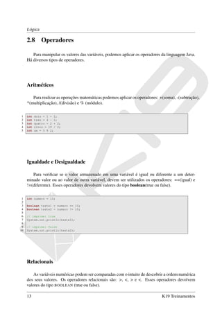 Lógica

     2.8       Operadores

        Para manipular os valores das variáveis, podemos aplicar os operadores da linguagem Java.
     Há diversos tipos de operadores.




     Aritméticos

        Para realizar as operações matemáticas podemos aplicar os operadores: +(soma), -(subtração),
     *(multiplicação), /(divisão) e % (módulo).

1    int   dois = 1 + 1;
2    int   tres = 4 - 1;
3    int   quatro = 2 * 2;
4    int   cinco = 10 / 2;
5    int   um = 5 % 2;




     Igualdade e Desigualdade

        Para veriﬁcar se o valor armazenado em uma variável é igual ou diferente a um deter-
     minado valor ou ao valor de outra variável, devem ser utilizados os operadores: ==(igual) e
     !=(diferente). Esses operadores devolvem valores do tipo boolean(true ou false).

 1   int numero = 10;
 2
 3   boolean teste1 = numero == 10;
 4   boolean teste2 = numero != 10;
 5
 6   // imprime: true
 7   System.out.println(teste1);
 8
 9   // imprime: false
10   System.out.println(teste2);




     Relacionais

         As variáveis numéricas podem ser comparadas com o intuito de descobrir a ordem numérica
     dos seus valores. Os operadores relacionais são: >, <, > e <. Esses operadores devolvem
     valores do tipo BOOLEAN (true ou false).

     13                                                                        K19 Treinamentos
 