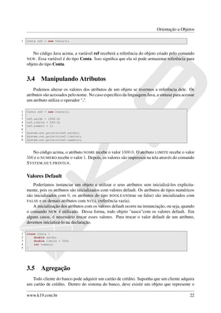Orientação a Objetos

1   Conta ref = new Conta();



       No código Java acima, a variável ref receberá a referência do objeto criado pelo comando
    NEW . Essa variável é do tipo Conta. Isso signiﬁca que ela só pode armazenar referência para
    objeto do tipo Conta.


    3.4     Manipulando Atributos
        Podemos alterar os valores dos atributos de um objeto se tivermos a referência dele. Os
    atributos são acessados pelo nome. No caso especíﬁco da linguagem Java, a sintaxe para acessar
    um atributo utiliza o operador ".".

1   Conta ref = new Conta();
2
3   ref.saldo = 1000.0;
4   ref.limite = 500.0;
5   ref.numero = 1;
6
7   System.out.println(ref.saldo);
8   System.out.println(ref.limite);
9   System.out.println(ref.numero);



       No código acima, o atributo NOME recebe o valor 1000.0. O atributo LIMITE recebe o valor
    500 e o NUMERO recebe o valor 1. Depois, os valores são impressos na tela através do comando
    S YSTEM . OUT. PRINTLN.


    Valores Default
       Poderíamos instanciar um objeto e utilizar o seus atributos sem inicializá-los explicita-
    mente, pois os atributos são inicializados com valores default. Os atributos de tipos numéricos
    são inicializados com 0, os atributos do tipo BOOLEAN(true ou false) são inicializados com
    FALSE e os demais atributos com NULL (referência vazia).
       A inicialização dos atributos com os valores default ocorre na instanciação, ou seja, quando
    o comando NEW é utilizado. Dessa forma, todo objeto "nasce"com os valores default. Em
    alguns casos, é necessário trocar esses valores. Para trocar o valor default de um atributo,
    devemos inicializá-lo na declaração.

1   class Conta {
2       double saldo;
3       double limite = 500;
4       int numero;
5   }




    3.5     Agregação
       Todo cliente do banco pode adquirir um cartão de crédito. Suponha que um cliente adquira
    um cartão de crédito. Dentro do sistema do banco, deve existir um objeto que represente o

    www.k19.com.br                                                                              22
 