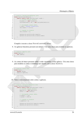 Orientação a Objetos

  1   // arquivo: TestaClienteECartao.java
  2   class TestaClienteECartao {
  3       public static void main(String[] args) {
  4           // Criando alguns objetos
  5           Cliente c = new Cliente();
  6           CartaoDeCredito cdc = new CartaoDeCredito();
  7
  8           // Carregando alguns dados
  9           c.nome = "Rafael Cosentino";
 10           cdc.numero = 111111;
 11
 12           // Ligando os objetos
 13           cdc.cliente = c;
 14
 15           System.out.println(cdc.numero);
 16           System.out.println(cdc.cliente.nome);
 17       }
 18   }



      Compile e execute a classe T ESTAC LIENTE EC ARTAO.
  8. As agências bancárias possuem um número. Crie uma classe para modelar as agências.

  1   // arquivo: Agencia.java
  2   class Agencia {
  3       int numero;
  4   }




  9. As contas do banco possuem saldo e estão vinculadas a uma agência. Crie uma classe
     para modelar as contas e estabeleça um vínculo com a classe AGENCIA.

  1   // arquivo: Conta.java
  2   class Conta {
  3       double saldo;
  4       Agencia agencia;
  5   }




 10. Teste o relacionamento entre contas e agências.

  1   // arquivo: TestaContaEAgencia.java
  2   class TestaContaEAgencia {
  3       public static void main(String[] args) {
  4           // Criando alguns objetos
  5           Agencia a = new Agencia();
  6           Conta c = new Conta();
  7
  8           // Carregando alguns dados
  9           a.numero = 178;
 10           c.saldo = 1000.0;
 11
 12           // Ligando os objetos
 13           c.agencia = a;
 14
 15           System.out.println(c.agencia.numero);
 16           System.out.println(c.saldo);
 17       }
 18   }



www.k19.com.br                                                                       26
 