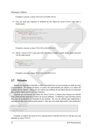 Orientação a Objetos

             Compile e execute a classe T ESTAC LIENTE EC ARTAO.

     11. Faça um teste que imprima os atributos de um objeto da classe C ONTA logo após a
         instanciação.


         1   // arquivo: TestaValoresDefault.java
         2   class TestaValoresDefault {
         3       public static void main(String[] args) {
         4           Conta c = new Conta();
         5
         6            System.out.println(c.saldo);
         7            System.out.println(c.agencia);
         8        }
         9   }




             Compile e execute a classe T ESTAVALORES D EFAULT.

     12. Altere a classe C ONTA para que todos os objetos criados a partir dessa classe possuam
         100 de saldo inicial.


         1   // arquivo: Conta.java
         2   class Conta {
         3       double saldo = 100.0;
         4       Agencia agencia;
         5   }




             Compile e execute a classe T ESTAVALORES D EFAULT.



    3.7          Métodos
        Quando um depósito é realizado, o valor depositado deve ser acrescentado ao saldo da conta
    correspondente. No sistema do banco, as contas são representadas por objetos e os saldos são
    atributos desses objetos. Alterações nos valores dos atributos de um objeto devem ser realizadas
    pelo próprio objeto através dos seus métodos.
        Supondo que tivéssemos um objeto da classe C ONTA, a sintaxe para chamar um método
    seria relativamente parecida à sintaxe de acessar atributos. A diferença é que devemos passar
    uma lista de parâmetros na chamada de um método. No caso do método que implementa a
    operação de depositar é interessante passar o valor que está sendo depositado como parâmetro.

1   Conta c = new Conta();
2
3   // Chamando um metodo
4   c.deposita(1000);



       Contudo, os objetos da classe C ONTA não possuem o método DEPOSITA () até que este seja
    deﬁnido na classe C ONTA.

    27                                                                           K19 Treinamentos
 