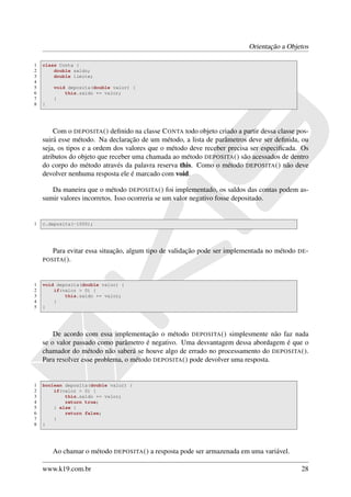 Orientação a Objetos

1   class Conta {
2       double saldo;
3       double limite;
4
5       void deposita(double valor) {
6           this.saldo += valor;
7       }
8   }




        Com o DEPOSITA () deﬁnido na classe C ONTA todo objeto criado a partir dessa classe pos-
    suirá esse método. Na declaração de um método, a lista de parâmetros deve ser deﬁnida, ou
    seja, os tipos e a ordem dos valores que o método deve receber precisa ser especiﬁcada. Os
    atributos do objeto que receber uma chamada ao método DEPOSITA () são acessados de dentro
    do corpo do método através da palavra reserva this. Como o método DEPOSITA () não deve
    devolver nenhuma resposta ele é marcado com void.

       Da maneira que o método DEPOSITA () foi implementado, os saldos das contas podem as-
    sumir valores incorretos. Isso ocorreria se um valor negativo fosse depositado.


1   c.deposita(-1000);




        Para evitar essa situação, algum tipo de validação pode ser implementada no método   DE -
    POSITA ().



1   void deposita(double valor) {
2       if(valor > 0) {
3           this.saldo += valor;
4       }
5   }




        De acordo com essa implementação o método DEPOSITA () simplesmente não faz nada
    se o valor passado como parâmetro é negativo. Uma desvantagem dessa abordagem é que o
    chamador do método não saberá se houve algo de errado no processamento do DEPOSITA ().
    Para resolver esse problema, o método DEPOSITA () pode devolver uma resposta.


1   boolean deposita(double valor) {
2       if(valor > 0) {
3           this.saldo += valor;
4           return true;
5       } else {
6           return false;
7       }
8   }




        Ao chamar o método DEPOSITA () a resposta pode ser armazenada em uma variável.

    www.k19.com.br                                                                            28
 