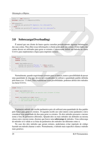 Orientação a Objetos

1    Conta c = new Conta();
2    boolean reposta = c.deposita(1000);
3
4    if(resposta){
5        System.out.println("O depósito foi efetuado");
6    } else {
7        System.out.println("O depósito não foi efetuado");
8    }




     3.8      Sobrecarga(Overloading)
         É natural que um cliente do banco queira consultar periodicamente algumas informações
     das suas contas. Para obter essas informações o cliente pode pedir um extrato. Como dados das
     contas devem ser utilizados para gerar os extratos, é interessante deﬁnir um método na classe
     C ONTA para implementar a lógica para imprimir extratos.

1    class Conta {
2        double saldo;
3        double limite;
4
5         void imprimeExtrato(){
6             System.out.println("Saldo: " + this.saldo);
7             System.out.println("Limite: " + this.limite);
8         }
9    }



         Normalmente, quando requisitamos extratos para os bancos, temos a possibilidade de passar
     uma quantidade de dias que devem ser considerados ou utilizar a quantidade padrão deﬁnida
     pelo banco (ex: 15 dias). Para implementar essas possibilidades, podemos deﬁnir dois métodos
     na classe C ONTA.

 1   class Conta {
 2
 3        void imprimeExtrato(){
 4            // Logica para gerar um extrato dos ultimos 15 dias
 5        }
 6
 7        void imprimeExtrato(int dias){
 8            // Logica para gerar um extrato com
 9            // uma quantidade variavel de dias
10        }
11   }



         O primeiro método não recebe parâmetros pois ele utilizará uma quantidade de dias padrão
     pelo banco para gerar os extratos. O segundo recebe um valor inteiro como parâmetro e deve
     considerar essa quantidade de dias para gerar os extratos. Os dois métodos possuem o mesmo
     nome e lista de parâmetros diferentes. Quando dois ou mais métodos são deﬁnidos na mesma
     classe com o mesmo nome, dizemos que houve uma sobrecarga de métodos. Uma sobrecarga
     de métodos só é válida se as listas de parâmetros dos métodos são diferentes entre si.
         No caso dos dois métodos que geram extratos, poderíamos evitar repetição de código
     fazendo um método chamar o outro. Normalmente, o método mais especíﬁco chama o método
     mais genérico.

     29                                                                        K19 Treinamentos
 
