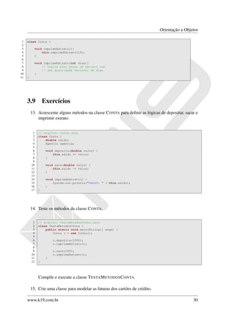Orientação a Objetos

 1   class Conta {
 2
 3         void imprimeExtrato(){
 4             this.imprimeExtrato(15);
 5         }
 6
 7         void imprimeExtrato(int dias){
 8             // Logica para gerar um extrato com
 9             // uma quantidade variavel de dias
10         }
11   }




     3.9          Exercícios
         13. Acrescente alguns métodos na classe C ONTA para deﬁnir as lógicas de depositar, sacar e
             imprimir extrato.


          1   // arquivo: Conta.java
          2   class Conta {
          3       double saldo;
          4       Agencia agencia;
          5
          6        void deposita(double valor) {
          7            this.saldo += valor;
          8        }
          9
         10        void saca(double valor) {
         11            this.saldo -= valor;
         12        }
         13
         14        void imprimeExtrato() {
         15            System.out.println("SALDO: " + this.saldo);
         16        }
         17   }




         14. Teste os métodos da classe C ONTA.

          1   // arquivo: TestaMetodosConta.java
          2   class TestaMetodosConta {
          3       public static void main(String[] args) {
          4           Conta c = new Conta();
          5
          6            c.deposita(1000);
          7            c.imprimeExtrato();
          8
          9            c.saca(100);
         10            c.imprimeExtrato();
         11        }
         12   }




              Compile e execute a classe T ESTA M ETODOS C ONTA.

         15. Crie uma classe para modelar as faturas dos cartões de crédito.

     www.k19.com.br                                                                              30
 