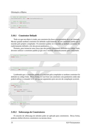 Orientação a Objetos

1   // ERRO DE COMPILACAO
2   CartaoDeCredito cdc = new CartaoDeCredito();
3
4   // ERRO DE COMPILACAO
5   Agencia a = new Agencia();
6
7   // ERRO DE COMPILACAO
8   Conta c = new Conta(a1);




    3.10.1 Construtor Default
        Toda vez que um objeto é criado, um construtor da classe correspondente deve ser chamado.
    Mesmo quando nenhum construtor foi deﬁnido explicitamente, há um construtor padrão que é
    inserido pelo próprio compilador. O construtor padrão só é inserido se nenhum construtor foi
    explicitamente deﬁnido e ele não possui parâmetros.
        Portanto, para instanciar uma classe que não possui construtores deﬁnidos no código fonte,
    devemos utilizar o construtor padrão já que este é inserido automaticamente pelo compilador.

1   // arquivo: Conta.java
2   class Conta {
3
4   }




1   // Chamando o construtor padrão
2   Conta c = new Conta();



       Lembrando que o construtor padrão só é inserido pelo compilador se nenhum construtor foi
    deﬁnido no código fonte. Dessa forma, se você ﬁzer um construtor com parâmetros então não
    poderá utilizar o comando NEW sem passar argumentos pois um erro de compilação ocorrerá.

1   // arquivo: Agencia.java
2   class Agencia {
3       int numero;
4
5        Agencia(int numero) {
6            this.numero = numero;
7        }
8   }




1   // ERRO DE COMPILACAO
2   Agencia a = new Agencia();




    3.10.2 Sobrecarga de Construtores
       O conceito de sobrecarga de métodos pode ser aplicado para construtores. Dessa forma,
    podemos deﬁnir diversos construtores na mesma classe.

    33                                                                         K19 Treinamentos
 