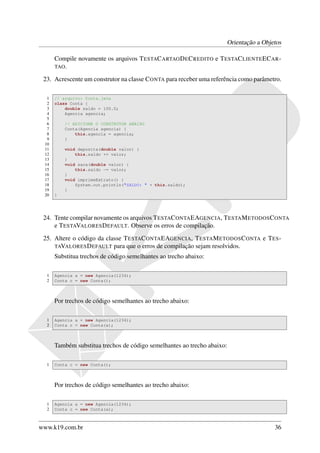 Orientação a Objetos

      Compile novamente os arquivos T ESTAC ARTAO D E C REDITO e T ESTAC LIENTE EC AR -
      TAO .

 23. Acrescente um construtor na classe C ONTA para receber uma referência como parâmetro.

  1   // arquivo: Conta.java
  2   class Conta {
  3       double saldo = 100.0;
  4       Agencia agencia;
  5
  6       // ADICIONE O CONSTRUTOR ABAIXO
  7       Conta(Agencia agencia) {
  8           this.agencia = agencia;
  9       }
 10
 11       void deposita(double valor) {
 12           this.saldo += valor;
 13       }
 14       void saca(double valor) {
 15           this.saldo -= valor;
 16       }
 17       void imprimeExtrato() {
 18           System.out.println("SALDO: " + this.saldo);
 19       }
 20   }




 24. Tente compilar novamente os arquivos T ESTAC ONTA EAGENCIA, T ESTA M ETODOS C ONTA
     e T ESTAVALORES D EFAULT. Observe os erros de compilação.
 25. Altere o código da classe T ESTAC ONTA EAGENCIA, T ESTA M ETODOS C ONTA e T ES -
     TAVALORES D EFAULT para que o erros de compilação sejam resolvidos.
      Substitua trechos de código semelhantes ao trecho abaixo:

  1   Agencia a = new Agencia(1234);
  2   Conta c = new Conta();



      Por trechos de código semelhantes ao trecho abaixo:

  1   Agencia a = new Agencia(1234);
  2   Conta c = new Conta(a);



      Também substitua trechos de código semelhantes ao trecho abaixo:

  1   Conta c = new Conta();



      Por trechos de código semelhantes ao trecho abaixo:

  1   Agencia a = new Agencia(1234);
  2   Conta c = new Conta(a);



www.k19.com.br                                                                         36
 