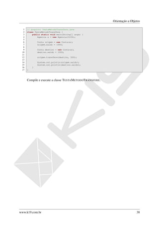 Orientação a Objetos

  1   // arquivo: TestaMetodoTransfere.java
  2   class TestaMetodoTransfere {
  3       public static void main(String[] args) {
  4           Agencia a = new Agencia(1234);
  5
  6           Conta origem = new Conta(a);
  7           origem.saldo = 1000;
  8
  9           Conta destino = new Conta(a);
 10           destino.saldo = 1000;
 11
 12           origem.transfere(destino, 500);
 13
 14           System.out.println(origem.saldo);
 15           System.out.println(destino.saldo);
 16       }
 17   }



      Compile e execute a classe T ESTA M ETODOT RANSFERE.




www.k19.com.br                                                                38
 