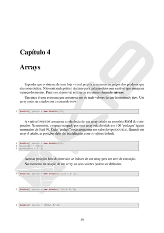 Capítulo 4

    Arrays

        Suponha que o sistema de uma loja virtual precisa armazenar os preços dos produtos que
    ela comercializa. Não seria nada prático declarar para cada produto uma variável que armazena
    o preço do mesmo. Para isso, é possível utilizar as estruturas chamadas arrays.
        Um array é uma estrutura que armazena um ou mais valores de um determinado tipo. Um
    array pode ser criado com o comando NEW.

1   double[] precos = new double[100];



        A variável PRECOS armazena a referência de um array criado na memória RAM do com-
    putador. Na memória, o espaço ocupado por esse array está dividido em 100 “pedaços” iguais
    numerados de 0 até 99. Cada “pedaço” pode armazenar um valor do tipo DOUBLE. Quando um
    array é criado, as posições dele são inicializadas com os valores default.

1   double[] precos = new double[100];
2   precos[0] = 130.5;
3   precos[99] = 17.9;



       Acessar posições fora do intervalo de índices de um array gera um erro de execução.
       No momento da criação de um array, os seus valores podem ser deﬁnidos.

1   double[] precos = new double[2]{100.4,87.5};




1   double[] precos = new double[]{100.4,87.5};




1   double[] precos = {100.4,87.5};




                                                   39
 