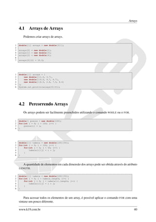 Arrays

    4.1     Arrays de Arrays
       Podemos criar arrays de arrays.

1   double[][] arrays = new double[3][];
2
3   arrays[0] = new double[2];
4   arrays[1] = new double[3];
5   arrays[2] = new double[4];
6
7   arrays[0][0] = 10.5;




1   double[][] arrays = {
2       new double[]{1.5, 3.7},
3       new double[]{6.6, 9.7, 6.7},
4       new double[]{8.5, 2.8, 7.5, 8.6}
5   };
6   System.out.println(arrays[0][0]);




    4.2     Percorrendo Arrays
       Os arrays podem ser facilmente preenchidos utilizando o comando WHILE ou o FOR.

1   double[] precos = new double[100];
2   for(int i = 0; i < 100; i++) {
3       precos[i] = i;
4   }




1   double[][] tabela = new double[100][50];
2   for(int i = 0; i < 100; i++) {
3       for(int j = 0; j < 50; j++) {
4           tabela[i][j] = i * j;
5       }
6   }



       A quantidade de elementos em cada dimensão dos arrays pode ser obtida através do atributo
    LENGTH .


1   double[][] tabela = new double[100][50];
2   for(int i = 0; i < tabela.length; i++) {
3       for(int j = 0; j < tabela[i].length; j++) {
4           tabela[i][j] = i * j;
5       }
6   }



        Para acessar todos os elementos de um array, é possível aplicar o comando   FOR   com uma
    sintaxe um pouco diferente.

    www.k19.com.br                                                                             40
 
