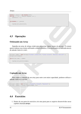 Arrays

1   double[] precos = new double[100];
2   for(int i = 0; i < precos.length; i++) {
3       precos[i] = i;
4   }
5
6   for(double x : precos)
7   {
8       System.out.println(x);
9   }




    4.3      Operações

    Ordenando um Array

       Suponha um array de strings criado para armazenar alguns nomes de pessoas. É comum
    querer ordenar esses nomes utilizando a ordem alfabética. Essa tarefa pode ser realizada através
    do método A RRAYS . SORT.

1   String[] nomes = new String[]{"rafael cosentino", "jonas hirata", "marcelo martins" };
2   Arrays.sort(nomes);
3
4   for(String nome : nomes)
5   {
6       System.out.println(nome);
7   }




    Copiando um Array

       Para copiar o conteúdo de um array para outro com maior capacidade, podemos utilizar o
    método A RRAYS . COPYO F.

1   String[] nomes = new String[] {"rafael", "jonas", "marcelo" };
2   String[] nomes2 = Arrays.copyOf(nomes, 10);




    4.4      Exercícios

         1. Dentro da sua pasta de exercícios crie uma pasta para os arquivos desenvolvidos nesse
            capítulo chamada arrays.

    41                                                                           K19 Treinamentos
 