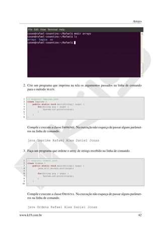 Arrays




  2. Crie um programa que imprima na tela os argumentos passados na linha de comando
     para o método MAIN.

  1   // arquivo: Imprime.java
  2   class Imprime {
  3       public static void main(String[] args) {
  4           for(String arg : args) {
  5               System.out.println(arg);
  6           }
  7       }
  8   }



      Compile e execute a classe I MPRIME. Na execução não esqueça de passar alguns parâmet-
      ros na linha de comando.

      java Imprime Rafael Alex Daniel Jonas


  3. Faça um programa que ordene o array de strings recebido na linha de comando.

  1   // arquivo: Ordena.java
  2   class Ordena {
  3       public static void main(String[] args) {
  4           java.util.Arrays.sort(args);
  5
  6           for(String arg : args) {
  7               System.out.println(arg);
  8           }
  9       }
 10   }



      Compile e execute a classe O RDENA. Na execução não esqueça de passar alguns parâmet-
      ros na linha de comando.

      java Ordena Rafael Alex Daniel Jonas

www.k19.com.br                                                                           42
 