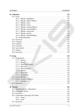 SUMÁRIO                                                                                                                                SUMÁRIO

16 Collections                                                                                                                                         121
   16.1 Listas . . . . . . . . . . . . . . .           .   .   .   .   .   .   .   .   .   .   .   .   .   .   .   .   .   .   .   .   .   .   .   .   121
        16.1.1 Método: add(Object) . . .               .   .   .   .   .   .   .   .   .   .   .   .   .   .   .   .   .   .   .   .   .   .   .   .   122
        16.1.2 Método: add(int, Object) .              .   .   .   .   .   .   .   .   .   .   .   .   .   .   .   .   .   .   .   .   .   .   .   .   122
        16.1.3 Método: size() . . . . . .              .   .   .   .   .   .   .   .   .   .   .   .   .   .   .   .   .   .   .   .   .   .   .   .   122
        16.1.4 Método: clear() . . . . . .             .   .   .   .   .   .   .   .   .   .   .   .   .   .   .   .   .   .   .   .   .   .   .   .   123
        16.1.5 Método: contains(Object)                .   .   .   .   .   .   .   .   .   .   .   .   .   .   .   .   .   .   .   .   .   .   .   .   123
        16.1.6 Método: remove(Object) .                .   .   .   .   .   .   .   .   .   .   .   .   .   .   .   .   .   .   .   .   .   .   .   .   123
        16.1.7 Método: remove(int) . . .               .   .   .   .   .   .   .   .   .   .   .   .   .   .   .   .   .   .   .   .   .   .   .   .   124
        16.1.8 Método: get(int) . . . . .              .   .   .   .   .   .   .   .   .   .   .   .   .   .   .   .   .   .   .   .   .   .   .   .   124
        16.1.9 Método: indexOf(Object)                 .   .   .   .   .   .   .   .   .   .   .   .   .   .   .   .   .   .   .   .   .   .   .   .   124
        16.1.10 Benchmarking . . . . . .               .   .   .   .   .   .   .   .   .   .   .   .   .   .   .   .   .   .   .   .   .   .   .   .   125
   16.2 Exercícios . . . . . . . . . . . . .           .   .   .   .   .   .   .   .   .   .   .   .   .   .   .   .   .   .   .   .   .   .   .   .   125
   16.3 Conjuntos . . . . . . . . . . . . .            .   .   .   .   .   .   .   .   .   .   .   .   .   .   .   .   .   .   .   .   .   .   .   .   127
   16.4 Coleções . . . . . . . . . . . . . .           .   .   .   .   .   .   .   .   .   .   .   .   .   .   .   .   .   .   .   .   .   .   .   .   127
   16.5 Exercícios . . . . . . . . . . . . .           .   .   .   .   .   .   .   .   .   .   .   .   .   .   .   .   .   .   .   .   .   .   .   .   128
   16.6 Laço foreach . . . . . . . . . . .             .   .   .   .   .   .   .   .   .   .   .   .   .   .   .   .   .   .   .   .   .   .   .   .   129
   16.7 Generics . . . . . . . . . . . . . .           .   .   .   .   .   .   .   .   .   .   .   .   .   .   .   .   .   .   .   .   .   .   .   .   129
   16.8 Exercícios . . . . . . . . . . . . .           .   .   .   .   .   .   .   .   .   .   .   .   .   .   .   .   .   .   .   .   .   .   .   .   130

17 Swing                                                                                                                                               133
   17.1 Componentes . . . . . . .      .   .   .   .   .   .   .   .   .   .   .   .   .   .   .   .   .   .   .   .   .   .   .   .   .   .   .   .   133
        17.1.1 JFrame . . . . . .      .   .   .   .   .   .   .   .   .   .   .   .   .   .   .   .   .   .   .   .   .   .   .   .   .   .   .   .   133
        17.1.2 JPanel . . . . . . .    .   .   .   .   .   .   .   .   .   .   .   .   .   .   .   .   .   .   .   .   .   .   .   .   .   .   .   .   134
        17.1.3 JTextField e JLabel     .   .   .   .   .   .   .   .   .   .   .   .   .   .   .   .   .   .   .   .   .   .   .   .   .   .   .   .   134
        17.1.4 JTextArea . . . . .     .   .   .   .   .   .   .   .   .   .   .   .   .   .   .   .   .   .   .   .   .   .   .   .   .   .   .   .   135
        17.1.5 JPasswordField . .      .   .   .   .   .   .   .   .   .   .   .   .   .   .   .   .   .   .   .   .   .   .   .   .   .   .   .   .   135
        17.1.6 JButton . . . . . .     .   .   .   .   .   .   .   .   .   .   .   .   .   .   .   .   .   .   .   .   .   .   .   .   .   .   .   .   136
        17.1.7 JCheckBox . . . .       .   .   .   .   .   .   .   .   .   .   .   .   .   .   .   .   .   .   .   .   .   .   .   .   .   .   .   .   136
        17.1.8 JComboBox . . .         .   .   .   .   .   .   .   .   .   .   .   .   .   .   .   .   .   .   .   .   .   .   .   .   .   .   .   .   136
   17.2 Layout Manager . . . . . .     .   .   .   .   .   .   .   .   .   .   .   .   .   .   .   .   .   .   .   .   .   .   .   .   .   .   .   .   137
   17.3 Events, Listeners e Sources    .   .   .   .   .   .   .   .   .   .   .   .   .   .   .   .   .   .   .   .   .   .   .   .   .   .   .   .   138
        17.3.1 Exemplo . . . . .       .   .   .   .   .   .   .   .   .   .   .   .   .   .   .   .   .   .   .   .   .   .   .   .   .   .   .   .   138
   17.4 Exercícios . . . . . . . . .   .   .   .   .   .   .   .   .   .   .   .   .   .   .   .   .   .   .   .   .   .   .   .   .   .   .   .   .   139

18 Threads                                                                                                                                             141
   18.1 Deﬁnindo Tarefas - (Runnables) . .                 .   .   .   .   .   .   .   .   .   .   .   .   .   .   .   .   .   .   .   .   .   .   .   141
   18.2 Executando Tarefas . . . . . . . . .               .   .   .   .   .   .   .   .   .   .   .   .   .   .   .   .   .   .   .   .   .   .   .   142
   18.3 Exercícios . . . . . . . . . . . . . .             .   .   .   .   .   .   .   .   .   .   .   .   .   .   .   .   .   .   .   .   .   .   .   142
   18.4 Controlando a Execução das Tarefas                 .   .   .   .   .   .   .   .   .   .   .   .   .   .   .   .   .   .   .   .   .   .   .   143
        18.4.1 sleep() . . . . . . . . . . . .             .   .   .   .   .   .   .   .   .   .   .   .   .   .   .   .   .   .   .   .   .   .   .   143
        18.4.2 join() . . . . . . . . . . . .              .   .   .   .   .   .   .   .   .   .   .   .   .   .   .   .   .   .   .   .   .   .   .   144
   18.5 Exercícios . . . . . . . . . . . . . .             .   .   .   .   .   .   .   .   .   .   .   .   .   .   .   .   .   .   .   .   .   .   .   144

www.k19.com.br                                                                                                                                          iv
 