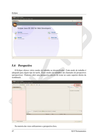Eclipse




5.4       Perspective
    O Eclipse oferece vários modos de trabalho ao desenvolvedor. Cada modo de trabalho é
adequado para algum tipo de tarefa. Esses modos de trabalhos são chamados de perspectives
(perspectivas). Podemos abrir uma perspectiva através do ícone no canto superior direito da
workbench.




     Na maioria das vezes utilizaremos a perspectiva Java.

47                                                                       K19 Treinamentos
 