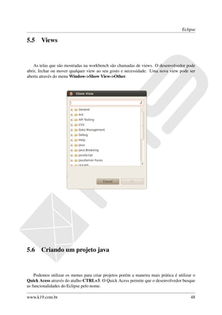 Eclipse

5.5    Views


    As telas que são mostradas na workbench são chamadas de views. O desenvolvedor pode
abrir, fechar ou mover qualquer view ao seu gosto e necessidade. Uma nova view pode ser
aberta através do menu Window->Show View->Other.




5.6    Criando um projeto java


    Podemos utilizar os menus para criar projetos porém a maneira mais prática é utilizar o
Quick Acess através do atalho CTRL+3. O Quick Acess permite que o desenvolvedor busque
as funcionalidades do Eclipse pelo nome.

www.k19.com.br                                                                          48
 