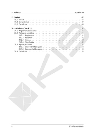 SUMÁRIO                                                                                                                            SUMÁRIO

19 Socket                                                                                    147
   19.1 Socket . . . . . . . . . . . . . . . . . . . . . . . . . . . . . . . . . . . . . . . 147
   19.2 ServerSocket . . . . . . . . . . . . . . . . . . . . . . . . . . . . . . . . . . . 147
   19.3 Exercícios . . . . . . . . . . . . . . . . . . . . . . . . . . . . . . . . . . . . . 148

20 Apêndice - Chat K19                                                                                                                             151
   20.1 Arquitetura do Sistema . . . .     .   .   .   .   .   .   .   .   .   .   .   .   .   .   .   .   .   .   .   .   .   .   .   .   .   .   151
   20.2 Aplicação servidora . . . . . .    .   .   .   .   .   .   .   .   .   .   .   .   .   .   .   .   .   .   .   .   .   .   .   .   .   .   151
        20.2.1 Registrador . . . . . .     .   .   .   .   .   .   .   .   .   .   .   .   .   .   .   .   .   .   .   .   .   .   .   .   .   .   151
        20.2.2 Receptor . . . . . . .      .   .   .   .   .   .   .   .   .   .   .   .   .   .   .   .   .   .   .   .   .   .   .   .   .   .   151
        20.2.3 Emissor . . . . . . . .     .   .   .   .   .   .   .   .   .   .   .   .   .   .   .   .   .   .   .   .   .   .   .   .   .   .   152
        20.2.4 Distribuidor . . . . . .    .   .   .   .   .   .   .   .   .   .   .   .   .   .   .   .   .   .   .   .   .   .   .   .   .   .   152
   20.3 Aplicação cliente . . . . . . .    .   .   .   .   .   .   .   .   .   .   .   .   .   .   .   .   .   .   .   .   .   .   .   .   .   .   152
        20.3.1 EmissorDeMensagem           .   .   .   .   .   .   .   .   .   .   .   .   .   .   .   .   .   .   .   .   .   .   .   .   .   .   152
        20.3.2 ReceptorDeMensagem          .   .   .   .   .   .   .   .   .   .   .   .   .   .   .   .   .   .   .   .   .   .   .   .   .   .   152
   20.4 Exercícios . . . . . . . . . . .   .   .   .   .   .   .   .   .   .   .   .   .   .   .   .   .   .   .   .   .   .   .   .   .   .   .   153




v                                                                                                                  K19 Treinamentos
 
