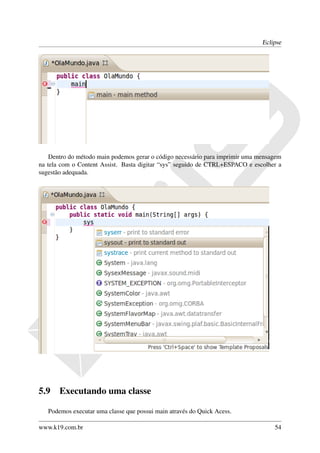 Eclipse




    Dentro do método main podemos gerar o código necessário para imprimir uma mensagem
na tela com o Content Assist. Basta digitar “sys” seguido de CTRL+ESPACO e escolher a
sugestão adequada.




5.9    Executando uma classe

   Podemos executar uma classe que possui main através do Quick Acess.

www.k19.com.br                                                                     54
 