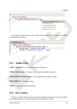 Eclipse




   No exemplo, o Quick Fix gera uma variável local chamada   NOME.   Depois, basta deﬁnir
um valor para essa variável.




5.11     Atalhos Úteis
CTRL+1 (Quick Fix) : Lista sugestões para consertar erros.

CTRL+3 (Quick Acess) : Lista para acesso rápido a comandos ou menus.

CTRL+ESPACO (Content Assist) : Lista sugestões para completar código.

CTRL+SHIFT+F : Formata o código.

CTRL+ : Comenta o código selecionado.



5.12     Save Actions
   Podemos escolher algumas ações para serem executadas no momento em que um arquivo
com código java é salvo. Uma ação muito útil é a de formatar o código.

www.k19.com.br                                                                        56
 