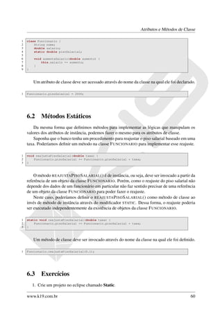 Atributos e Métodos de Classe

1   class Funcionario {
2       String nome;
3       double salario;
4       static double pisoSalarial;
5
6       void aumentaSalario(double aumento) {
7           this.salario += aumento;
8       }
9   }



        Um atributo de classe deve ser acessado através do nome da classe na qual ele foi declarado.

1   Funcionario.pisoSalarial = 2000;




    6.2     Métodos Estáticos
        Da mesma forma que deﬁnimos métodos para implementar as lógicas que manipulam os
    valores dos atributos de instância, podemos fazer o mesmo para os atributos de classe.
        Suponha que o banco tenha um procedimento para reajustar o piso salarial baseado em uma
    taxa. Poderíamos deﬁnir um método na classe F UNCIONARIO para implementar esse reajuste.

1   void reajustaPisoSalarial(double taxa) {
2       Funcionario.pisoSalarial += Funcionario.pisoSalarial * taxa;
3   }



        O método REAJUSTA P ISO S ALARIAL () é de instância, ou seja, deve ser invocado a partir da
    referência de um objeto da classe F UNCIONARIO. Porém, como o reajuste do piso salarial não
    depende dos dados de um funcionário em particular não faz sentido precisar de uma referência
    de um objeto da classe F UNCIONARIO para poder fazer o reajuste.
        Neste caso, poderíamos deﬁnir o REAJUSTA P ISO S ALARIAL () como método de classe ao
    invés de método de instância através do modiﬁcador STATIC. Dessa forma, o reajuste poderia
    ser executado independentemente da existência de objetos da classe F UNCIONARIO.

1   static void reajustaPisoSalarial(double taxa) {
2       Funcionario.pisoSalarial += Funcionario.pisoSalarial * taxa;
3   }



        Um método de classe deve ser invocado através do nome da classe na qual ele foi deﬁnido.

1   Funcionario.reajustaPisoSalarial(0.1);




    6.3     Exercícios
        1. Crie um projeto no eclipse chamado Static.

    www.k19.com.br                                                                               60
 