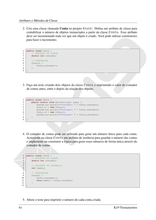 Atributos e Métodos de Classe

     2. Crie uma classe chamada Conta no projeto S TATIC. Deﬁna um atributo de classe para
        contabilizar o número de objetos instanciados a partir da classe C ONTA. Esse atributo
        deve ser incrementado toda vez que um objeto é criado. Você pode utilizar construtores
        para fazer o incremento.


     1   public class Conta {
     2       // ATRIBUTO DE CLASSE
     3       static int contador;
     4
     5       // CONSTRUTOR
     6       Conta() {
     7           Conta.contador++;
     8       }
     9   }




     3. Faça um teste criando dois objetos da classe C ONTA e imprimindo o valor do contador
        de contas antes, entre e depois da criação dos objetos.


     1   public class Teste {
     2       public static void main(String[] args) {
     3           System.out.println("Contador: " + Conta.contador);
     4           Conta c1 = new Conta();
     5           System.out.println("Contador: " + Conta.contador);
     6           Conta c2 = new Conta();
     7           System.out.println("Contador: " + Conta.contador);
     8       }
     9   }




     4. O contador de contas pode ser utilizado para gerar um número único para cada conta.
        Acrescente na classe C ONTA um atributo de instância para guardar o número das contas
        e implemente no construtor a lógica para gerar esses números de forma única através do
        contador de contas.


   1     public class Conta {
   2         // ATRIBUTO DE CLASSE
   3         static int contador;
   4
   5         // ATRIBUTO DE INSTANCIA
   6         int numero;
   7
   8         // CONSTRUTOR
   9         Conta() {
  10             Conta.contador++;
  11             this.numero = Conta.contador;
  12         }
  13     }




     5. Altere o teste para imprimir o número de cada conta criada.

61                                                                         K19 Treinamentos
 
