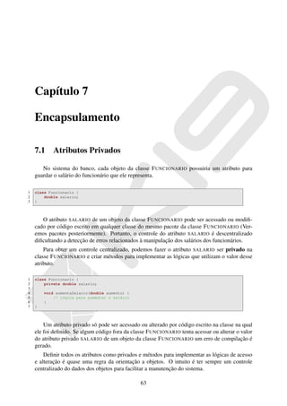 Capítulo 7

    Encapsulamento

    7.1     Atributos Privados

       No sistema do banco, cada objeto da classe F UNCIONARIO possuiria um atributo para
    guardar o salário do funcionário que ele representa.

1   class Funcionario {
2       double salario;
3   }



       O atributo SALARIO de um objeto da classe F UNCIONARIO pode ser acessado ou modiﬁ-
    cado por código escrito em qualquer classe do mesmo pacote da classe F UNCIONARIO (Ver-
    emos pacotes posteriormente). Portanto, o controle do atributo SALARIO é descentralizado
    diﬁcultando a detecção de erros relacionados à manipulação dos salários dos funcionários.
        Para obter um controle centralizado, podemos fazer o atributo SALARIO ser privado na
    classe F UNCIONARIO e criar métodos para implementar as lógicas que utilizam o valor desse
    atributo.

1   class Funcionario {
2       private double salario;
3
4       void aumentaSalario(double aumento) {
5           // lógica para aumentar o salário
6       }
7   }



        Um atributo privado só pode ser acessado ou alterado por código escrito na classe na qual
    ele foi deﬁnido. Se algum código fora da classe F UNCIONARIO tenta acessar ou alterar o valor
    do atributo privado SALARIO de um objeto da classe F UNCIONARIO um erro de compilação é
    gerado.
        Deﬁnir todos os atributos como privados e métodos para implementar as lógicas de acesso
    e alteração é quase uma regra da orientação a objetos. O intuito é ter sempre um controle
    centralizado do dados dos objetos para facilitar a manutenção do sistema.

                                                 63
 