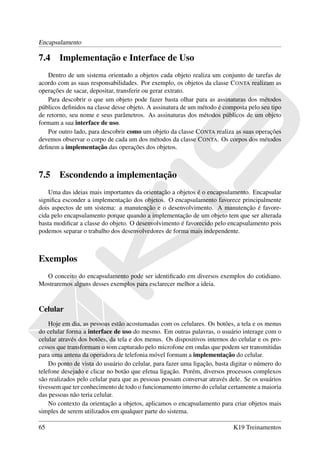 Encapsulamento

7.4     Implementação e Interface de Uso
    Dentro de um sistema orientado a objetos cada objeto realiza um conjunto de tarefas de
acordo com as suas responsabilidades. Por exemplo, os objetos da classe C ONTA realizam as
operações de sacar, depositar, transferir ou gerar extrato.
    Para descobrir o que um objeto pode fazer basta olhar para as assinaturas dos métodos
públicos deﬁnidos na classe desse objeto. A assinatura de um método é composta pelo seu tipo
de retorno, seu nome e seus parâmetros. As assinaturas dos métodos públicos de um objeto
formam a sua interface de uso.
    Por outro lado, para descobrir como um objeto da classe C ONTA realiza as suas operações
devemos observar o corpo de cada um dos métodos da classe C ONTA. Os corpos dos métodos
deﬁnem a implementação das operações dos objetos.



7.5     Escondendo a implementação
    Uma das ideias mais importantes da orientação a objetos é o encapsulamento. Encapsular
signiﬁca esconder a implementação dos objetos. O encapsulamento favorece principalmente
dois aspectos de um sistema: a manutenção e o desenvolvimento. A manutenção é favore-
cida pelo encapsulamento porque quando a implementação de um objeto tem que ser alterada
basta modiﬁcar a classe do objeto. O desenvolvimento é favorecido pelo encapsulamento pois
podemos separar o trabalho dos desenvolvedores de forma mais independente.



Exemplos
  O conceito do encapsulamento pode ser identiﬁcado em diversos exemplos do cotidiano.
Mostraremos alguns desses exemplos para esclarecer melhor a ideia.


Celular
    Hoje em dia, as pessoas estão acostumadas com os celulares. Os botões, a tela e os menus
do celular forma a interface de uso do mesmo. Em outras palavras, o usuário interage com o
celular através dos botões, da tela e dos menus. Os dispositivos internos do celular e os pro-
cessos que transformam o som capturado pelo microfone em ondas que podem ser transmitidas
para uma antena da operadora de telefonia móvel formam a implementação do celular.
    Do ponto de vista do usuário do celular, para fazer uma ligação, basta digitar o número do
telefone desejado e clicar no botão que efetua ligação. Porém, diversos processos complexos
são realizados pelo celular para que as pessoas possam conversar através dele. Se os usuários
tivessem que ter conhecimento de todo o funcionamento interno do celular certamente a maioria
das pessoas não teria celular.
    No contexto da orientação a objetos, aplicamos o encapsulamento para criar objetos mais
simples de serem utilizados em qualquer parte do sistema.

65                                                                         K19 Treinamentos
 