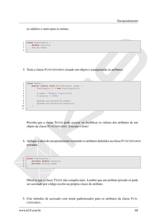 Encapsulamento

      os salários e outro para os nomes.



  1   class Funcionario {
  2       double salario;
  3       String nome;
  4   }




  3. Teste a classe F UNCIONARIO criando um objeto e manipulando os atributos.



  1   class Teste {
  2       public static void main(String[] args) {
  3           Funcionario f = new Funcionario();
  4
  5           f.nome = "Rafael Cosentino";
  6           f.salario = 2000;
  7
  8           System.out.println(f.nome);
  9           System.out.println(f.salario);
 10       }
 11   }




      Perceba que a classe T ESTE pode acessar ou modiﬁcar os valores dos atributos de um
      objeto da classe F UNCIONARIO. Execute o teste!



  4. Aplique a ideia do encapsulamento tornando os atributos deﬁnidos na classe F UNCIONARIO
     privados.



  1   class Funcionario {
  2       private double salario;
  3       private String nome;
  4   }




      Observe que a classe T ESTE não compila mais. Lembre que um atributo privado só pode
      ser acessado por código escrito na própria classe do atributo.



  5. Crie métodos de acessado com nome padronizados para os atributos da classe F UN -
     CIONARIO .


www.k19.com.br                                                                         68
 