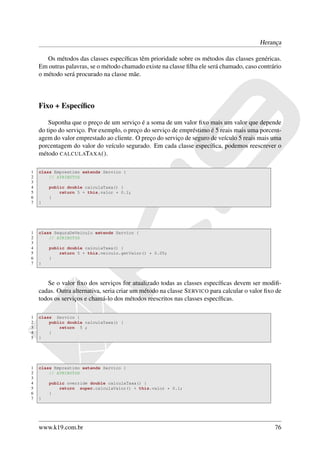 Herança

       Os métodos das classes especíﬁcas têm prioridade sobre os métodos das classes genéricas.
    Em outras palavras, se o método chamado existe na classe ﬁlha ele será chamado, caso contrário
    o método será procurado na classe mãe.



    Fixo + Especíﬁco

        Suponha que o preço de um serviço é a soma de um valor ﬁxo mais um valor que depende
    do tipo do serviço. Por exemplo, o preço do serviço de empréstimo é 5 reais mais uma porcent-
    agem do valor emprestado ao cliente. O preço do serviço de seguro de veículo 5 reais mais uma
    porcentagem do valor do veículo segurado. Em cada classe especíﬁca, podemos reescrever o
    método CALCULATAXA ().

1   class Emprestimo extends Servico {
2       // ATRIBUTOS
3
4       public double calculaTaxa() {
5           return 5 + this.valor * 0.1;
6       }
7   }




1   class SeguraDeVeiculo extends Servico {
2       // ATRIBUTOS
3
4       public double calculaTaxa() {
5           return 5 + this.veiculo.getValor() * 0.05;
6       }
7   }



       Se o valor ﬁxo dos serviços for atualizado todas as classes especíﬁcas devem ser modiﬁ-
    cadas. Outra alternativa, seria criar um método na classe S ERVICO para calcular o valor ﬁxo de
    todos os serviços e chamá-lo dos métodos reescritos nas classes especíﬁcas.

1   class Servico {
2       public double calculaTaxa() {
3           return 5 ;
4       }
5   }




1   class Emprestimo extends Servico {
2       // ATRIBUTOS
3
4       public override double calculaTaxa() {
5           return super.calculaValor() + this.valor * 0.1;
6       }
7   }




    www.k19.com.br                                                                              76
 