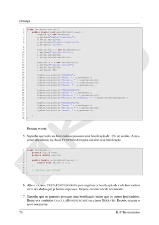 Herança

  1    class TestaFuncionarios {
  2        public static void main(String[] args) {
  3            Gerente g = new Gerente();
  4            g.setNome("Rafael Cosentino");
  5            g.setSalario(2000);
  6            g.setUsuario("rafael.cosentino");
  7            g.setSenha("12345");
  8
  9            Telefonista t = new Telefonista();
 10            t.setNome("Carolina Mello");
 11            t.setSalario(1000);
 12            t.setEstacaoDeTrabalho(13);
 13
 14            Secretaria s = new Secretaria();
 15            s.setNome("Tatiane Andrade");
 16            s.setSalario(1500);
 17            s.setRamal(198);
 18
 19            System.out.println("GERENTE");
 20            System.out.println("Nome: " + g.getNome());
 21            System.out.println("Salário: " + g.getSalario());
 22            System.out.println("Usuário: " + g.getUsuario());
 23            System.out.println("Senha: " + g.getSenha());
 24
 25            System.out.println("TELEFONISTA");
 26            System.out.println("Nome: " + t.getNome());
 27            System.out.println("Salário: " + t.getSalario());
 28            System.out.println("Estacao de trabalho: " + t.getEstacaoDeTrabalho());
 29
 30            System.out.println("SECRETARIA");
 31            System.out.println("Nome: " + s.getNome());
 32            System.out.println("Salário: " + s.getSalario());
 33            System.out.println("Ramal: " + s.getRamal());
 34
 35        }
 36    }




       Execute o teste!

     5. Suponha que todos os funcionários possuam uma boniﬁcação de 10% do salário. Acres-
        cente um método na classe F UNCIONARIO para calcular essa boniﬁcação.


  1    class Funcionario {
  2        private String nome;
  3        private double salario;
  4
  5        public double calculaBonificacao() {
  6            return this.salario * 0.1;
  7        }
  8
  9        // GETTERS AND SETTERS
 10    }




     6. Altere a classe T ESTA F UNCIONARIOS para imprimir a boniﬁcação de cada funcionário
        além dos dados que já foram impressos. Depois, execute o teste novamente.

     7. Suponha que os gerentes possuam uma boniﬁcação maior que os outros funcionários.
        Reescreva o método CALCULA B ONIFICACAO () na classe G ERENTE. Depois, execute o
        teste novamente.

79                                                                          K19 Treinamentos
 