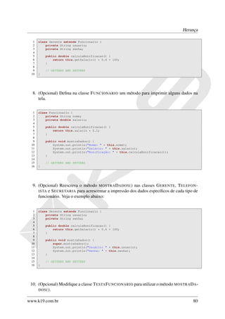 Herança

  1   class Gerente extends Funcionario {
  2       private String usuario;
  3       private String senha;
  4
  5       public double calculaBonificacao() {
  6           return this.getSalario() * 0.6 + 100;
  7       }
  8
  9       // GETTERS AND SETTERS
 10   }




  8. (Opcional) Deﬁna na classe F UNCIONARIO um método para imprimir alguns dados na
     tela.


  1   class Funcionario {
  2       private String nome;
  3       private double salario;
  4
  5       public double calculaBonificacao() {
  6           return this.salario * 0.1;
  7       }
  8
  9       public void mostraDados() {
 10           System.out.println("Nome: " + this.nome);
 11           System.out.println("Salário: " + this.salario);
 12           System.out.println("Bonificação: " + this.calculaBonificacao());
 13       }
 14
 15       // GETTERS AND SETTERS
 16   }




  9. (Opcional) Reescreva o método MOSTRA DADOS () nas classes G ERENTE, T ELEFON -
     ISTA e S ECRETARIA para acrescentar a impressão dos dados especíﬁcos de cada tipo de
     funcionário. Veja o exemplo abaixo:


  1   class Gerente extends Funcionario {
  2       private String usuario;
  3       private String senha;
  4
  5       public double calculaBonificacao() {
  6           return this.getSalario() * 0.6 + 100;
  7       }
  8
  9       public void mostraDados() {
 10           super.mostraDados();
 11           System.out.println("Usuário: " + this.usuario);
 12           System.out.println("Senha: " + this.senha);
 13       }
 14
 15       // GETTERS AND SETTERS
 16   }




 10. (Opcional) Modiﬁque a classe T ESTA F UNCIONARIO para utilizar o método MOSTRA DA -
     DOS ().


www.k19.com.br                                                                        80
 