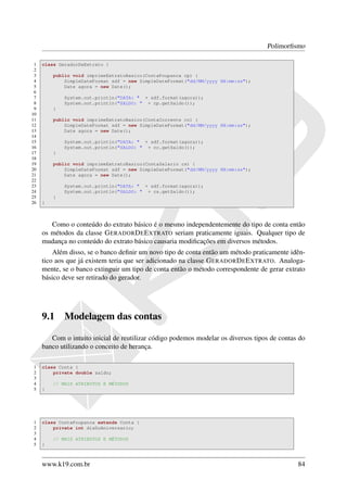 Polimorﬁsmo

 1   class GeradorDeExtrato {
 2
 3       public void imprimeExtratoBasico(ContaPoupanca cp) {
 4           SimpleDateFormat sdf = new SimpleDateFormat("dd/MM/yyyy HH:mm:ss");
 5           Date agora = new Date();
 6
 7           System.out.println("DATA: " + sdf.format(agora));
 8           System.out.println("SALDO: " + cp.getSaldo());
 9       }
10
11       public void imprimeExtratoBasico(ContaCorrente cc) {
12           SimpleDateFormat sdf = new SimpleDateFormat("dd/MM/yyyy HH:mm:ss");
13           Date agora = new Date();
14
15           System.out.println("DATA: " + sdf.format(agora));
16           System.out.println("SALDO: " + cc.getSaldo());
17       }
18
19       public void imprimeExtratoBasico(ContaSalario cs) {
20           SimpleDateFormat sdf = new SimpleDateFormat("dd/MM/yyyy HH:mm:ss");
21           Date agora = new Date();
22
23           System.out.println("DATA: " + sdf.format(agora));
24           System.out.println("SALDO: " + cs.getSaldo());
25       }
26   }



        Como o conteúdo do extrato básico é o mesmo independentemente do tipo de conta então
     os métodos da classe G ERADOR D E E XTRATO seriam praticamente iguais. Qualquer tipo de
     mudança no conteúdo do extrato básico causaria modiﬁcações em diversos métodos.
         Além disso, se o banco deﬁnir um novo tipo de conta então um método praticamente idên-
     tico aos que já existem teria que ser adicionado na classe G ERADOR D E E XTRATO. Analoga-
     mente, se o banco extinguir um tipo de conta então o método correspondente de gerar extrato
     básico deve ser retirado do gerador.




     9.1     Modelagem das contas

        Com o intuito inicial de reutilizar código podemos modelar os diversos tipos de contas do
     banco utilizando o conceito de herança.

1    class Conta {
2        private double saldo;
3
4        // MAIS ATRIBUTOS E MÉTODOS
5    }




1    class ContaPoupanca extends Conta {
2        private int diaDoAniversario;
3
4        // MAIS ATRIBUTOS E MÉTODOS
5    }



     www.k19.com.br                                                                           84
 