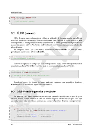 Polimorﬁsmo

1    class ContaCorrente extends Conta {
2        private double limite;
3
4         // MAIS ATRIBUTOS E MÉTODOS
5    }




     9.2      É UM (extends)
         Além de gerar reaproveitamento de código, a utilização de herança permite que objetos
     criados a partir das classes especíﬁcas sejam tratados como objetos da classe genérica. Em
     outras palavras, a herança entre as classes que modelam as contas permite que objetos criados
     a partir das classes C ONTA P OUPANCA ou C ONTAC ORRENTE sejam tratados como objetos da
     classe C ONTA.
         No código da classe C ONTA P OUPANCA utilizamos a palavra extends. Ela pode ser inter-
     pretada com a expressão: É UM ou É UMA.

1    class ContaPoupanca extends Conta
2    //TODA ContaPoupanca É UMA Conta



        Como está explícito no código que toda conta poupança é uma conta então podemos criar
     um objeto da classe C ONTA P OUPANCA e tratá-lo como um objeto da classe C ONTA.

1    // Criando um objeto da classe ContaPoupanca
2    ContaPoupanca cp = new ContaPoupanca();
3
4    // Tratando o objeto como um objeto da classe Conta
5    Conta c = cp;



        Em alguns lugares do sistema do banco será mais vantajoso tratar um objeto da classe
     C ONTA P OUPANCA como um objeto da classe C ONTA.


     9.3      Melhorando o gerador de extrato
         Do ponto de vista do gerador de extrato, o tipo de conta não faz diferença na hora de gerar
     extratos básicos. Então, ao invés de criar um método de gerar extratos básicos para cada tipo
     de conta, vamos criar um método genérico que aceite qualquer tipo de conta como parâmetro.

 1   class GeradorDeExtrato {
 2
 3        public void imprimeExtratoBasico(Conta c) {
 4            SimpleDateFormat sdf = new SimpleDateFormat("dd/MM/yyyy HH:mm:ss");
 5            Date agora = new Date();
 6
 7            System.out.println("DATA: " + sdf.format(agora));
 8            System.out.println("SALDO: " + c.getSaldo());
 9        }
10   }



     85                                                                             K19 Treinamentos
 