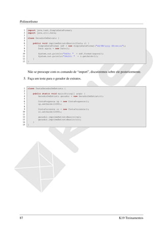 Polimorﬁsmo

  1     import java.text.SimpleDateFormat;
  2     import java.util.Date;
  3
  4     class GeradorDeExtrato {
  5
  6         public void imprimeExtratoBasico(Conta c) {
  7             SimpleDateFormat sdf = new SimpleDateFormat("dd/MM/yyyy HH:mm:ss");
  8             Date agora = new Date();
  9
 10             System.out.println("DATA: " + sdf.format(agora));
 11             System.out.println("SALDO: " + c.getSaldo());
 12         }
 13     }



        Não se preocupe com os comando de “import”, discutiremos sobre ele posteriormente.

     5. Faça um teste para o gerador de extratos.

  1     class TestaGeradorDeExtrato {
  2
  3         public static void main(String[] args) {
  4             GeradorDeExtrato gerador = new GeradorDeExtrato();
  5
  6             ContaPoupanca cp = new ContaPoupanca();
  7             cp.setSaldo(1000);
  8
  9             ContaCorrente cc = new ContaCorrente();
 10             cc.setSaldo(1000);
 11
 12             gerador.imprimeExtratoBasico(cp);
 13             gerador.imprimeExtratoBasico(cc);
 14         }
 15     }




87                                                                           K19 Treinamentos
 
