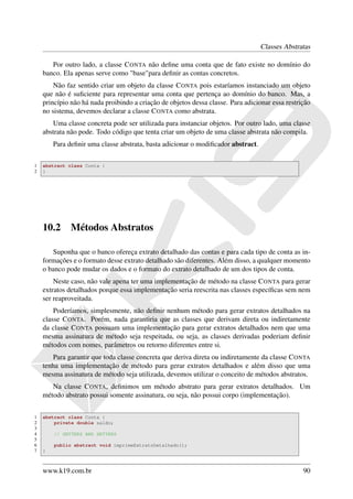 Classes Abstratas

       Por outro lado, a classe C ONTA não deﬁne uma conta que de fato existe no domínio do
    banco. Ela apenas serve como "base"para deﬁnir as contas concretos.
        Não faz sentido criar um objeto da classe C ONTA pois estaríamos instanciado um objeto
    que não é suﬁciente para representar uma conta que pertença ao domínio do banco. Mas, a
    princípio não há nada proibindo a criação de objetos dessa classe. Para adicionar essa restrição
    no sistema, devemos declarar a classe C ONTA como abstrata.
       Uma classe concreta pode ser utilizada para instanciar objetos. Por outro lado, uma classe
    abstrata não pode. Todo código que tenta criar um objeto de uma classe abstrata não compila.
        Para deﬁnir uma classe abstrata, basta adicionar o modiﬁcador abstract.

1   abstract class Conta {
2   }




    10.2      Métodos Abstratos

       Suponha que o banco ofereça extrato detalhado das contas e para cada tipo de conta as in-
    formações e o formato desse extrato detalhado são diferentes. Além disso, a qualquer momento
    o banco pode mudar os dados e o formato do extrato detalhado de um dos tipos de conta.
        Neste caso, não vale apena ter uma implementação de método na classe C ONTA para gerar
    extratos detalhados porque essa implementação seria reescrita nas classes especíﬁcas sem nem
    ser reaproveitada.
        Poderíamos, simplesmente, não deﬁnir nenhum método para gerar extratos detalhados na
    classe C ONTA. Porém, nada garantiria que as classes que derivam direta ou indiretamente
    da classe C ONTA possuam uma implementação para gerar extratos detalhados nem que uma
    mesma assinatura de método seja respeitada, ou seja, as classes derivadas poderiam deﬁnir
    métodos com nomes, parâmetros ou retorno diferentes entre si.
       Para garantir que toda classe concreta que deriva direta ou indiretamente da classe C ONTA
    tenha uma implementação de método para gerar extratos detalhados e além disso que uma
    mesma assinatura de método seja utilizada, devemos utilizar o conceito de métodos abstratos.
       Na classe C ONTA, deﬁnimos um método abstrato para gerar extratos detalhados. Um
    método abstrato possui somente assinatura, ou seja, não possui corpo (implementação).


1   abstract class Conta {
2       private double saldo;
3
4       // GETTERS AND SETTERS
5
6       public abstract void imprimeExtratoDetalhado();
7   }



    www.k19.com.br                                                                               90
 