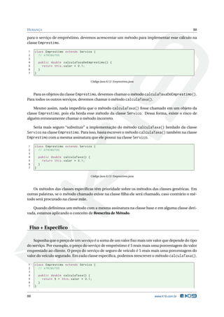 H ERANÇA                                                                                       88

para o serviço de empréstimo, devemos acrescentar um método para implementar esse cálculo na
classe Emprestimo.

1    class Emprestimo extends Servico {
2      // ATRIBUTOS
3
4        public double calculaTaxaDeEmprestimo () {
5          return this . valor * 0.1;
6        }
7    }

                                          Código Java 8.12: Emprestimo.java



   Para os objetos da classe Emprestimo, devemos chamar o método calculaTaxaDeEmprestimo().
Para todos os outros serviços, devemos chamar o método calculaTaxa().

    Mesmo assim, nada impediria que o método calculaTaxa() fosse chamado em um objeto da
classe Emprestimo, pois ela herda esse método da classe Servico. Dessa forma, existe o risco de
alguém erroneamente chamar o método incorreto.

   Seria mais seguro “substituir” a implementação do método calculaTaxa() herdado da classe
Servico na classe Emprestimo. Para isso, basta escrever o método calculaTaxa() também na classe
Emprestimo com a mesma assinatura que ele possui na classe Servico.

1    class Emprestimo extends Servico {
2      // ATRIBUTOS
3
4        public double calculaTaxa () {
5          return this . valor * 0.1;
6        }
7    }

                                          Código Java 8.13: Emprestimo.java



   Os métodos das classes especíﬁcas têm prioridade sobre os métodos das classes genéricas. Em
outras palavras, se o método chamado existe na classe ﬁlha ele será chamado, caso contrário o mé-
todo será procurado na classe mãe.

   Quando deﬁnimos um método com a mesma assinatura na classe base e em alguma classe deri-
vada, estamos aplicando o conceito de Reescrita de Método.


 Fixo + Especíﬁco

    Suponha que o preço de um serviço é a soma de um valor ﬁxo mais um valor que depende do tipo
do serviço. Por exemplo, o preço do serviço de empréstimo é 5 reais mais uma porcentagem do valor
emprestado ao cliente. O preço do serviço de seguro de veículo é 5 reais mais uma porcentagem do
valor do veículo segurado. Em cada classe especíﬁca, podemos reescrever o método calculaTaxa().

1    class Emprestimo extends Servico {
2      // ATRIBUTOS
3
4        public double calculaTaxa () {
5          return 5 + this . valor * 0.1;
6        }
7    }


88                                                                            www.k19.com.br
 