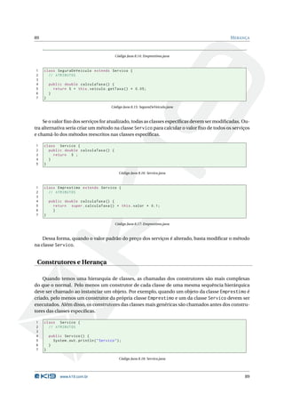 89                                                                                           H ERANÇA



                                               Código Java 8.14: Emprestimo.java



1    class SeguraDeVeiculo extends Servico {
2      // ATRIBUTOS
3
4        public double calculaTaxa () {
5          return 5 + this . veiculo . getTaxa () * 0.05;
6        }
7    }

                                             Código Java 8.15: SeguraDeVeiculo.java



    Se o valor ﬁxo dos serviços for atualizado, todas as classes especíﬁcas devem ser modiﬁcadas. Ou-
tra alternativa seria criar um método na classe Servico para calcular o valor ﬁxo de todos os serviços
e chamá-lo dos métodos reescritos nas classes especíﬁcas.

1    class Servico {
2      public double calculaTaxa () {
3        return 5 ;
4      }
5    }

                                                 Código Java 8.16: Servico.java



1    class Emprestimo extends Servico {
2      // ATRIBUTOS
3
4        public double calculaTaxa () {
5          return super . calculaTaxa () + this . valor * 0.1;
6          }
7    }

                                               Código Java 8.17: Emprestimo.java



    Dessa forma, quando o valor padrão do preço dos serviços é alterado, basta modiﬁcar o método
na classe Servico.


 Construtores e Herança

    Quando temos uma hierarquia de classes, as chamadas dos construtores são mais complexas
do que o normal. Pelo menos um construtor de cada classe de uma mesma sequência hierárquica
deve ser chamado ao instanciar um objeto. Por exemplo, quando um objeto da classe Emprestimo é
criado, pelo menos um construtor da própria classe Emprestimo e um da classe Servico devem ser
executados. Além disso, os construtores das classes mais genéricas são chamados antes dos constru-
tores das classes especíﬁcas.

1    class Servico {
2      // ATRIBUTOS
3
4        public Servico () {
5          System . out . println ( " Servico " ) ;
6        }
7    }

                                                 Código Java 8.18: Servico.java




               www.k19.com.br                                                                      89
 