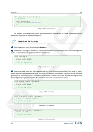 H ERANÇA                                                                                            90


1    class Emprestimo extends Servico {
2      // ATRIBUTOS
3
4        public Emprestimo () {
5          System . out . println ( " Emprestimo " ) ;
6        }
7    }

                                              Código Java 8.19: Emprestimo.java



   Por padrão, todo construtor chama o construtor sem argumentos da classe mãe se não existir
nenhuma chamada de construtor explícita.


           Exercícios de Fixação

1    Crie um projeto no eclipse chamado Heranca.

 2 Deﬁna uma classe para modelar os funcionários do banco. Sabendo que todo funcionário possui
nome e salário, inclua os getters e setters dos atributos.

1    class Funcionario {
2      private String nome ;
3      private double salario ;
4
5        // GETTERS AND SETTERS
6    }

                                              Código Java 8.20: Funcionario.java


 3 Crie uma classe para cada tipo especíﬁco de funcionário herdando da classe Funcionario. Con-
sidere apenas três tipos especíﬁcos de funcionários: gerentes, telefonistas e secretarias. Os gerentes
possuem um nome de usuário e uma senha para acessar o sistema do banco. As telefonistas possuem
um código de estação de trabalho. As secretarias possuem um número de ramal.

1    class Gerente extends Funcionario {
2      private String usuario ;
3      private String senha ;
4
5        // GETTERS AND SETTERS
6    }

                                                Código Java 8.21: Gerente.java



1    class Telefonista extends Funcionario {
2      private int estacaoDeTrabalho ;
3
4        // GETTERS AND SETTERS
5    }

                                                 Código Java 8.22: Telefonista



1    class Secretaria extends Funcionario {
2      private int ramal ;
3
4        // GETTERS AND SETTERS
5    }

                                               Código Java 8.23: Secretaria.java


90                                                                                 www.k19.com.br
 