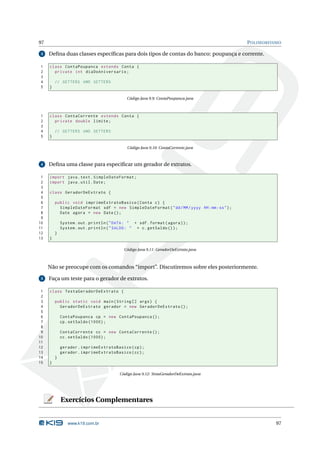 97                                                                                             P OLIMORFISMO

 3   Deﬁna duas classes especíﬁcas para dois tipos de contas do banco: poupança e corrente.

1    class ContaPoupanca extends Conta {
2      private int diaDoAniversario ;
3
4        // GETTERS AND SETTERS
5    }

                                              Código Java 9.9: ContaPoupanca.java



1    class ContaCorrente extends Conta {
2      private double limite ;
3
4        // GETTERS AND SETTERS
5    }

                                              Código Java 9.10: ContaCorrente.java



 4   Deﬁna uma classe para especiﬁcar um gerador de extratos.

 1   import java . text . SimpleDateFormat ;
 2   import java . util . Date ;
 3
 4   class GeradorDeExtrato {
 5
 6       public void imprimeExtratoBasico ( Conta c ) {
 7         SimpleDateFormat sdf = new SimpleDateFormat ( " dd / MM / yyyy HH : mm : ss " ) ;
 8         Date agora = new Date () ;
 9
10           System . out . println ( " DATA : " + sdf . format ( agora ) ) ;
11           System . out . println ( " SALDO : " + c . getSaldo () ) ;
12       }
13   }

                                             Código Java 9.11: GeradorDeExtrato.java



     Não se preocupe com os comandos “import”. Discutiremos sobre eles posteriormente.

 5   Faça um teste para o gerador de extratos.

 1   class TestaGeradorDeExtrato {
 2
 3       public static void main ( String [] args ) {
 4         GeradorDeExtrato gerador = new GeradorDeExtrato () ;
 5
 6           ContaPoupanca cp = new ContaPoupanca () ;
 7           cp . setSaldo (1000) ;
 8
 9           ContaCorrente cc = new ContaCorrente () ;
10           cc . setSaldo (1000) ;
11
12           gerador . imprimeExtratoBasico ( cp ) ;
13           gerador . imprimeExtratoBasico ( cc ) ;
14       }
15   }

                                          Código Java 9.12: TestaGeradorDeExtrato.java




             Exercícios Complementares


                www.k19.com.br                                                                            97
 