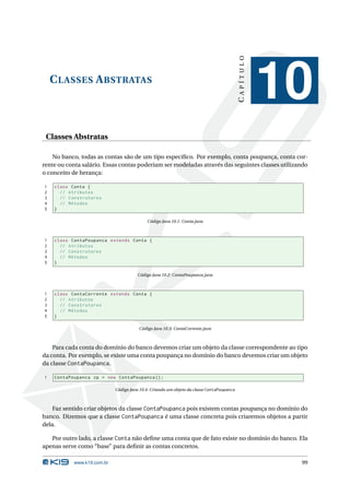 CAPÍTULO
    C LASSES A BSTRATAS
                                                                                                     10
 Classes Abstratas

    No banco, todas as contas são de um tipo especíﬁco. Por exemplo, conta poupança, conta cor-
rente ou conta salário. Essas contas poderiam ser modeladas através das seguintes classes utilizando
o conceito de herança:

1   class Conta {
2     // Atributos
3     // Construtores
4     // Métodos
5   }

                                           Código Java 10.1: Conta.java



1   class ContaPoupanca extends Conta {
2     // Atributos
3     // Construtores
4     // Métodos
5   }

                                       Código Java 10.2: ContaPoupanca.java



1   class ContaCorrente extends Conta {
2     // Atributos
3     // Construtores
4     // Métodos
5   }

                                       Código Java 10.3: ContaCorrente.java



    Para cada conta do domínio do banco devemos criar um objeto da classe correspondente ao tipo
da conta. Por exemplo, se existe uma conta poupança no domínio do banco devemos criar um objeto
da classe ContaPoupanca.

1   ContaPoupanca cp = new ContaPoupanca () ;

                            Código Java 10.4: Criando um objeto da classe ContaPoupanca



    Faz sentido criar objetos da classe ContaPoupanca pois existem contas poupança no domínio do
banco. Dizemos que a classe ContaPoupanca é uma classe concreta pois criaremos objetos a partir
dela.

   Por outro lado, a classe Conta não deﬁne uma conta que de fato existe no domínio do banco. Ela
apenas serve como “base” para deﬁnir as contas concretos.

           www.k19.com.br                                                                             99
 