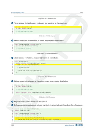 C LASSES A BSTRATAS                                                                                     102



                                                  Código Java 10.11: TestaConta.java


4     Torne a classe Conta abstrata e veriﬁque o que acontece na classe de teste.

1         abstract class Conta {
2          private double saldo ;
3
4          // GETTERS AND SETTERS
5     }

                                                    Código Java 10.12: Conta.java


5     Deﬁna uma classe para modelar as contas poupança do nosso banco.

1     class ContaPoupanca extends Conta {
2       private int diaDoAniversario ;
3
4          // GETTERS E SETTERS
5     }

                                               Código Java 10.13: ContaPoupanca.java


6     Altere a classe TestaConta para corrigir o erro de compilação.

1     class TestaConta {
2       public static void main ( String [] args ) {
3         Conta c = new ContaPoupanca () ;
4
5             c . setSaldo (1000) ;
6
7             System . out . println ( c . getSaldo () ) ;
8         }
9     }

                                                  Código Java 10.14: TestaConta.java


7     Deﬁna um método abstrato na classe Conta para gerar extratos detalhados.

1     abstract class Conta {
2       private double saldo ;
3
4          // GETTERS AND SETTERS
5
6          public abstract void imprimeExtratoDetalhado () ;
7     }

                                                    Código Java 10.15: Conta.java


8     O que acontece com a classe ContaPoupanca?

9     Deﬁna uma implementação do método imprimeExtratoDetalhado() na classe ContaPoupanca.

1     import java . text . SimpleDateFormat ;
2     import java . util . Date ;
3
4     class ContaPoupanca extends Conta {
5       private int diaDoAniversario ;
6
7          public void imprimeExtratoDetalhado () {
8            System . out . println ( " EXTRATO DETALHADO DE CONTA POUPANÇA " ) ;
9


102                                                                                    www.k19.com.br
 
