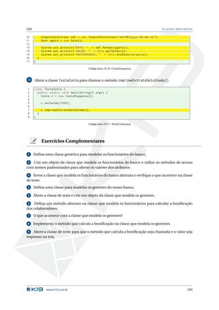 103                                                                                               C LASSES A BSTRATAS

10            SimpleDateFormat sdf = new SimpleDateFormat ( " dd / MM / yyyy HH : mm : ss " ) ;
11            Date agora = new Date () ;
12
13            System . out . println ( " DATA : " + sdf . format ( agora ) ) ;
14            System . out . println ( " SALDO : " + this . getSaldo () ) ;
15            System . out . println ( " ANIVERSÁRIO : " + this . diaDoAniversario ) ;
16        }
17    }

                                              Código Java 10.16: ContaPoupanca



10    Altere a classe TestaConta para chamar o método imprimeExtratoDetalhado().

1     class TestaConta {
2       public static void main ( String [] args ) {
3         Conta c = new ContaPoupanca () ;
4
5             c . setSaldo (1000) ;
6
7             c . imprimeExtratoDetalhado () ;
8         }
9     }

                                              Código Java 10.17: TestaConta.java




              Exercícios Complementares

 1    Deﬁna uma classe genérica para modelar os funcionários do banco.

 2 Crie um objeto da classe que modela os funcionários do banco e utilize os métodos de acesso
com nomes padronizados para alterar os valores dos atributos.

 3  Torne a classe que modela os funcionários do banco abstrata e veriﬁque o que acontece na classe
de teste.
 4    Deﬁna uma classe para modelar os gerentes do nosso banco.

 5    Altere a classe de teste e crie um objeto da classe que modela os gerentes.

 6   Deﬁna um método abstrato na classe que modela os funcionários para calcular a boniﬁcação
dos colaboradores.
 7    O que acontece com a classe que modela os gerentes?

 8    Implemente o método que calcula a boniﬁcação na classe que modela os gerentes.

 9 Altere a classe de teste para que o método que calcula a boniﬁcação seja chamada e o valor seja
impresso na tela.




                 www.k19.com.br                                                                                  103
 