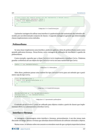 107                                                                                       I NTERFACES


1     // Esta classe não compila porque ela não implementou o método saca ()
2     class ContaCorrente implements Conta {
3       public void deposita ( double valor ) {
4         // implementacao
5       }
6     }

                                         Código Java 11.4: ContaCorrente.java



    A primeira vantagem de utilizar uma interface é a padronização das assinaturas dos métodos ofe-
recidos por um determinado conjunto de classes. A segunda vantagem é garantir que determinadas
classes implementem certos métodos.


 Polimorﬁsmo

    Se uma classe implementa uma interface, podemos aplicar a ideia do polimorﬁsmo assim como
quando aplicamos herança. Dessa forma, outra vantagem da utilização de interfaces é o ganho do
polimorﬁsmo.

   Como exemplo, suponha que a classe ContaCorrente implemente a interface Conta. Podemos
guardar a referência de um objeto do tipo ContaCorrente em uma variável do tipo Conta.

1     Conta c = new ContaCorrente () ;

                                           Código Java 11.5: Polimorﬁsmo



   Além disso, podemos passar uma variável do tipo ContaCorrente para um método que o parâ-
metro seja do tipo Conta.

1     class GeradorDeExtrato {
2       public void geraExtrato ( Conta c ) {
3         // implementação
4       }
5     }

                                     Código Java 11.6: GeradorDeExtrato.java



1     GeradorDeExtrato g = new GeradorDeExtrato () ;
2     ContaCorrente c = new ContaCorrente () ;
3     g . geraExtrato ( c ) ;

                                   Código Java 11.7: Aproveitando o polimorﬁsmo



  O método geraExtrato() pode ser utilizado para objetos criados a partir de classes que imple-
mentam direta ou indiretamente a interface Conta.


 Interface e Herança

    As vantagens e desvantagens entre interface e herança, provavelmente, é um dos temas mais
discutido nos blogs, fóruns e revistas que abordam desenvolvimento de software orientado a objetos.

      Muitas vezes, os debates sobre este assunto se estendem mais do que a própria importância desse

              www.k19.com.br                                                                     107
 
