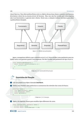 109                                                                                       I NTERFACES

classe Empresa. Para obter polimorﬁsmo entre os objetos dessas duas classes somente com herança,
deveríamos colocá-las na mesma árvore de herança. Mas, isso não faz sentido pois uma empresa
não é um funcionário e o gerente não é cliente. Neste caso, a solução é utilizar interfaces para obter
o polimorﬁsmo desejado.




                                       Figura 11.3: Obtendo mais polimorﬁsmo




   Agora, conseguimos deﬁnir o que o método autentica() deve receber como parâmetro para tra-
balhar tanto com gerentes quanto com empresas. Ele deve receber um parâmetro do tipo Usuario.

1     class AutenticadorDeUsuario {
2       public boolean autentica ( Usuario u ) {
3         // implementação
4       }
5     }

                                    Código Java 11.9: AutenticadorDeUsuario.java




          Exercícios de Fixação

1     Crie um projeto no eclipse chamado Interfaces.

2     Deﬁna uma interface para padronizar as assinaturas dos métodos das contas do banco.

1     interface Conta {
2       void deposita ( double valor ) ;
3       void saca ( double valor ) ;
4       double getSaldo () ;
5     }

                                           Código Java 11.10: Conta.java



3     Agora, crie algumas classes para modelar tipos diferentes de conta.

1     class ContaCorrente implements Conta {
2       private double saldo ;
3       private double taxaPorOperacao = 0.45;


              www.k19.com.br                                                                      109
 