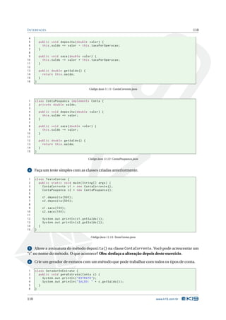 I NTERFACES                                                                                              110

 4
 5        public void deposita ( double valor ) {
 6          this . saldo += valor - this . taxaPorOperacao ;
 7        }
 8
 9        public void saca ( double valor ) {
10          this . saldo -= valor + this . taxaPorOperacao ;
11        }
12
13        public double getSaldo () {
14          return this . saldo ;
15        }
16    }

                                                Código Java 11.11: ContaCorrente.java



 1    class ContaPoupanca implements Conta {
 2      private double saldo ;
 3
 4        public void deposita ( double valor ) {
 5          this . saldo += valor ;
 6        }
 7
 8        public void saca ( double valor ) {
 9          this . saldo -= valor ;
10        }
11
12        public double getSaldo () {
13          return this . saldo ;
14        }
15    }

                                               Código Java 11.12: ContaPoupanca.java



 4    Faça um teste simples com as classes criadas anteriormente.

 1    class TestaContas {
 2      public static void main ( String [] args ) {
 3        ContaCorrente c1 = new ContaCorrente () ;
 4        ContaPoupanca c2 = new ContaPoupanca () ;
 5
 6            c1 . deposita (500) ;
 7            c2 . deposita (500) ;
 8
 9            c1 . saca (100) ;
10            c2 . saca (100) ;
11
12            System . out . println ( c1 . getSaldo () ) ;
13            System . out . println ( c2 . getSaldo () ) ;
14        }
15    }

                                                 Código Java 11.13: TestaContas.java



 5 Altere a assinatura do método deposita() na classe ContaCorrente. Você pode acrescentar um
“r” no nome do método. O que acontece? Obs: desfaça a alteração depois deste exercício.

 6    Crie um gerador de extratos com um método que pode trabalhar com todos os tipos de conta.

1     class GeradorDeExtrato {
2       public void geraExtrato ( Conta c ) {
3         System . out . println ( " EXTRATO " ) ;
4         System . out . println ( " SALDO : " + c . getSaldo () ) ;
5       }
6     }


110                                                                                     www.k19.com.br
 