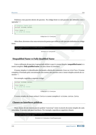 PACOTES                                                                                                     114



   Podemos criar pacotes dentro de pacotes. No código fonte os sub-pacotes são deﬁnidos com o
operador “.”.

1     // Arquivo : Conta . java
2     package sistema . contas ;
3
4     class Conta {
5       // corpo da classe
6     }

                                                    Código Java 12.2: Conta.java



    Além disso, devemos criar uma estrutura de pastas que reﬂita os sub-pacotes deﬁnidos no código
fonte.

      K19 / workspace / Pacotes / src / sistema / contas$ ls
      Conta . java

                                                     Terminal 12.2: sub-pacotes




 Unqualiﬁed Name vs Fully Qualiﬁed Name

   Com a utilização de pacotes é apropriado deﬁnir o que é o nome simples (unqualiﬁed name) e o
nome completo (fully qualiﬁed name) de uma classe ou interface.

    O nome simples é o identiﬁcador declarado a direita do comando class ou interface. O nome
completo é formado pela concatenação dos nomes dos pacotes com o nome simples através do ca-
ractere “.”.

      Por exemplo, suponha a seguinte código:

1     package sistema . contas ;
2
3     class Conta {
4       // corpo da classe
5     }

                                                    Código Java 12.3: Conta.java



      O nome simples da classe acima é: Conta e o nome completo é: sistema.contas.Conta.


 Classes ou Interfaces públicas

  Duas classes de um mesmo pacote podem “conversar” entre si através do nome simples de cada
uma delas. O mesmo vale para interfaces. Por exemplo, suponha as seguintes classes:

      K19 / workspace / Pacotes / src / sistema / contas$ ls
      Conta . java ContaPoupanca . java

                                          Terminal 12.3: Conta.java e ContaPoupanca.java




114                                                                                        www.k19.com.br
 