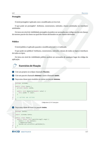 117                                                                                         PACOTES

Protegido

      O nível protegido é aplicado com o modiﬁcador protected.

   O que pode ser protegido? Atributos, construtores, métodos, classes aninhadas ou interfaces
aninhadas.

   Os itens em nível de visibilidade protegido só podem ser acessados por código escrito em classes
do mesmo pacote da classe na qual eles foram declarados ou por classes derivadas.



Público

      O nível público é aplicado quando o modiﬁcador public é utilizado.

    O que pode ser público? Atributos, construtores, métodos, classes de todos os tipos e interfaces
de todos os tipos.

    Os itens em nível de visibilidade público podem ser acessados de qualquer lugar do código da
aplicação.


            Exercícios de Fixação

 1    Crie um projeto no eclipse chamado Pacotes.

 2    Crie um pacote chamado sistema e outro chamado testes.

 3    Faça uma classe para modelar as contas no pacote sistema.

 1    package sistema ;
 2
 3    public class Conta {
 4      private double saldo ;
 5
 6        public void deposita ( double valor ) {
 7          this . saldo += valor ;
 8        }
 9
10        // GETTERS AND SETTERS
11    }

                                           Código Java 12.10: Conta.java



 4    Faça uma classe de teste no pacote testes.

 1    package testes ;
 2
 3    import sistema . Conta ;
 4
 5    public class Teste {
 6      public static void main ( String [] args ) {
 7        Conta c = new Conta () ;
 8        c . deposita (1000) ;
 9        System . out . println ( c . getSaldo () ) ;
10      }
11    }


               www.k19.com.br                                                                   117
 
