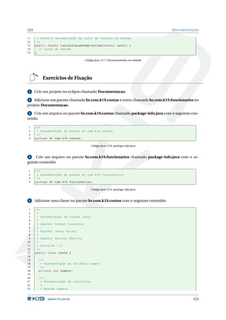 123                                                                              D OCUMENTAÇÃO

11      * @return documentação do valor de retorno no método
12      */
13    public double calculaTaxaDeEmprestimo ( double valor ) {
14       // corpo do método
15    }

                                     Código Java 13.7: Documentando um método




          Exercícios de Fixação

 1    Crie um projeto no eclipse chamado Documentacao.

 2 Adicione um pacote chamado br.com.k19.contas e outro chamado br.com.k19.funcionarios no
projeto Documentacao.

 3 Crie um arquivo no pacote br.com.k19.contas chamado package-info.java com o seguinte con-
teúdo.

1     /* *
2      * Documentação do pacote br . com . k19 . contas
3      */
4     package br . com . k19 . contas ;

                                         Código Java 13.8: package-info.java



 4   Crie um arquivo no pacote br.com.k19.funcionarios chamado package-info.java com o se-
guinte conteúdo.

1     /* *
2      * Documentação do pacote br . com . k19 . funcionarios
3      */
4     package br . com . k19 . funcionarios ;

                                         Código Java 13.9: package-info.java



 5    Adicione uma classe no pacote br.com.k19.contas com o seguinte conteúdo:

 1    /* *
 2     *
 3     * Documentação da classe Conta
 4     *
 5     * @author Rafael Cosentino
 6     *
 7     * @author Jonas Hirata
 8     *
 9     * @author Marcelo Martins
10     *
11     * @version 1.0
12     */
13    public class Conta {
14
15      /* *
16       * Documentação do atributo numero
17       */
18      private int numero ;
19
20      /* *
21       * Documentação do construtor
22       *
23       * @param numero


              www.k19.com.br                                                               123
 