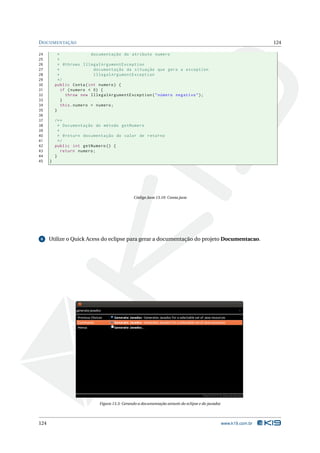 D OCUMENTAÇÃO                                                                                                       124

24          *               documentação do atributo numero
25          *
26          * @throws IllegalArgumentException
27          *                documentação da situação que gera a exception
28          *                IllegalArgumentException
29          */
30        public Conta ( int numero ) {
31            if ( numero < 0) {
32              throw new IllegalArgumentException ( " número negativo " ) ;
33            }
34            this . numero = numero ;
35        }
36
37        /* *
38          * Documentação do método getNumero
39          *
40          * @return documentação do valor de retorno
41          */
42        public int getNumero () {
43            return numero ;
44        }
45    }




                                               Código Java 13.10: Conta.java




 6    Utilize o Quick Acess do eclipse para gerar a documentação do projeto Documentacao.




                             Figura 13.3: Gerando a documentação através do eclipse e do javadoc




124                                                                                                www.k19.com.br
 
