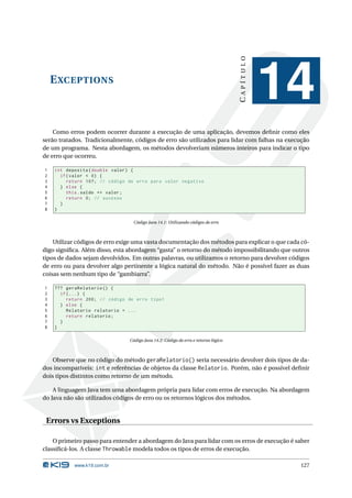 CAPÍTULO
    E XCEPTIONS
                                                                                              14
    Como erros podem ocorrer durante a execução de uma aplicação, devemos deﬁnir como eles
serão tratados. Tradicionalmente, códigos de erro são utilizados para lidar com falhas na execução
de um programa. Nesta abordagem, os métodos devolveriam números inteiros para indicar o tipo
de erro que ocorreu.

1   int deposita ( double valor ) {
2     if ( valor < 0) {
3        return 107; // código de erro para valor negativo
4     } else {
5        this . saldo += valor ;
6        return 0; // sucesso
7     }
8   }

                                 Código Java 14.1: Utilizando códigos de erro



    Utilizar códigos de erro exige uma vasta documentação dos métodos para explicar o que cada có-
digo signiﬁca. Além disso, esta abordagem “gasta” o retorno do método impossibilitando que outros
tipos de dados sejam devolvidos. Em outras palavras, ou utilizamos o retorno para devolver códigos
de erro ou para devolver algo pertinente a lógica natural do método. Não é possível fazer as duas
coisas sem nenhum tipo de “gambiarra”.

1   ??? geraRelatorio () {
2     if (...) {
3        return 200; // código de erro tipo1
4     } else {
5        Relatorio relatorio = ...
6        return relatorio ;
7     }
8   }

                               Código Java 14.2: Código de erro e retorno lógico



    Observe que no código do método geraRelatorio() seria necessário devolver dois tipos de da-
dos incompatíveis: int e referências de objetos da classe Relatorio. Porém, não é possível deﬁnir
dois tipos distintos como retorno de um método.

    A linguagem Java tem uma abordagem própria para lidar com erros de execução. Na abordagem
do Java não são utilizados códigos de erro ou os retornos lógicos dos métodos.


 Errors vs Exceptions

    O primeiro passo para entender a abordagem do Java para lidar com os erros de execução é saber
classiﬁcá-los. A classe Throwable modela todos os tipos de erros de execução.

           www.k19.com.br                                                                      127
 